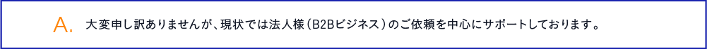 大変申し訳ありませんが、現状では法人様（B2Bビジネス）のご依頼を中心にサポートしております。