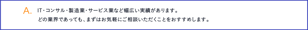 IT・コンサル・製造業・サービス業など幅広い実績があります。どの業界であっても、まずはお気軽にご相談いただくことをおすすめします。