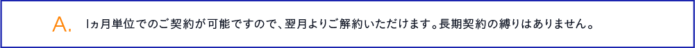 1ヵ月単位でのご契約が可能ですので、翌月よりご解約いただけます。長期契約の縛りはありません。