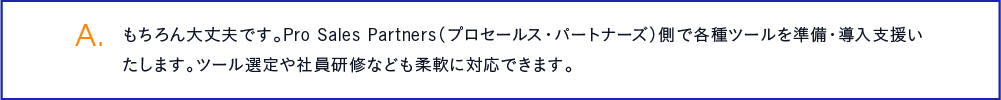 もちろん大丈夫です。Pro Sales Partners（プロセールス・パートナーズ）側で各種ツールを準備・導入支援いたします。ツール選定や社員研修なども柔軟に対応できます。