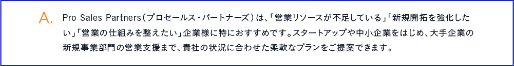 Pro Sales Partners（プロセールス・パートナーズ）は、「営業リソースが不足している」「新規開拓を強化したい」「営業の仕組みを整えたい」企業様に特におすすめです。スタートアップや中小企業をはじめ、大手企業の新規事業部門の営業支援まで、貴社の状況に合わせた柔軟なプランをご提案できます。