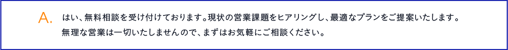 はい、無料相談を受け付けております。現状の営業課題をヒアリングし、最適なプランをご提案いたします。無理な営業は一切いたしませんので、まずはお気軽にご相談ください。