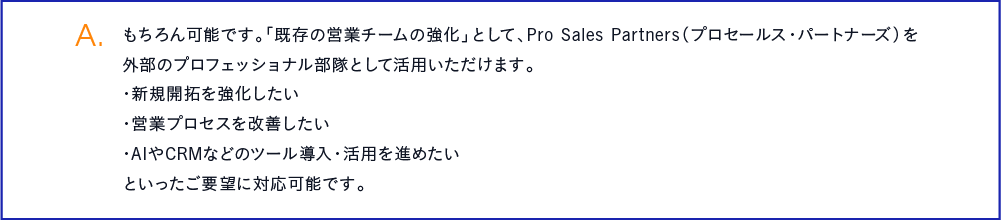 もちろん可能です。「既存の営業チームの強化」として、Pro Sales Partners（プロセールス・パートナーズ）を外部のプロフェッショナル部隊として活用いただけます。