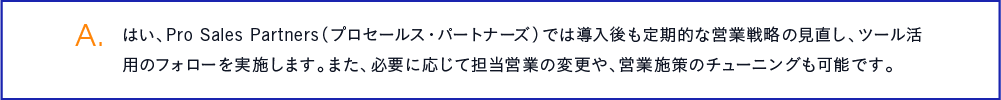 はい、Pro Sales Partners（プロセールス・パートナーズ）では導入後も定期的な営業戦略の見直し、ツール活用のフォローを実施します。また、必要に応じて担当営業の変更や、営業施策のチューニングも可能です。